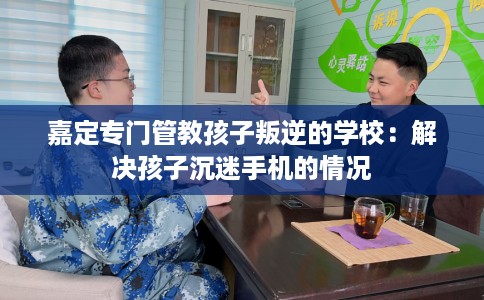 嘉定专门管教孩子叛逆的学校：解决孩子沉迷手机的情况