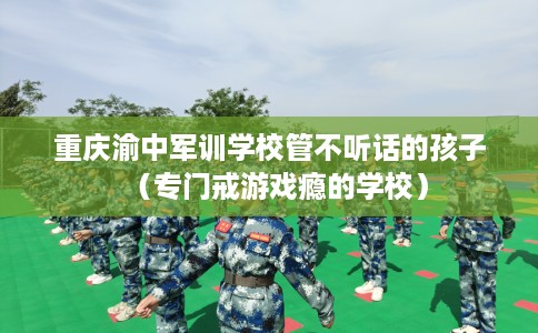 重庆渝中军训学校管不听话的孩子（专门戒游戏瘾的学校）