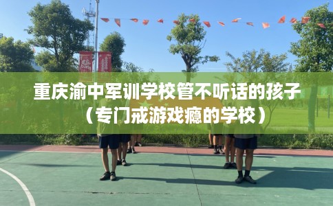 重庆渝中军训学校管不听话的孩子（专门戒游戏瘾的学校）
