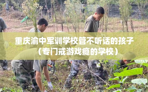 重庆渝中军训学校管不听话的孩子（专门戒游戏瘾的学校）