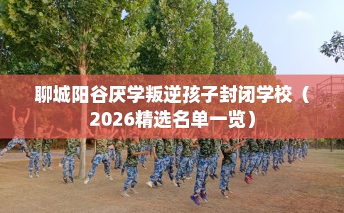 聊城阳谷厌学叛逆孩子封闭学校（2026精选名单一览）