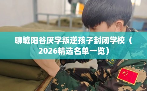 聊城阳谷厌学叛逆孩子封闭学校（2026精选名单一览）