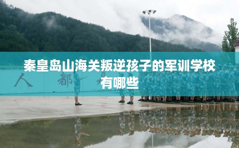 秦皇岛山海关叛逆孩子的军训学校有哪些