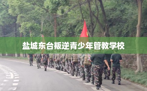 盐城东台叛逆青少年管教学校