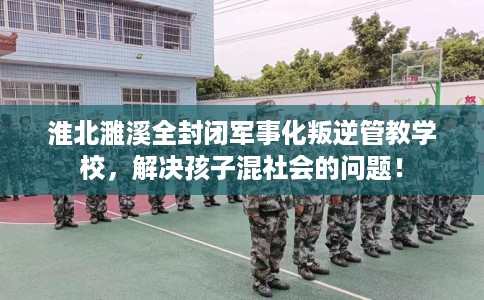 淮北濉溪全封闭军事化叛逆管教学校，解决孩子混社会的问题！