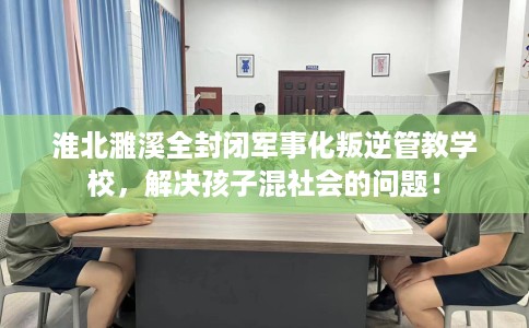 淮北濉溪全封闭军事化叛逆管教学校，解决孩子混社会的问题！
