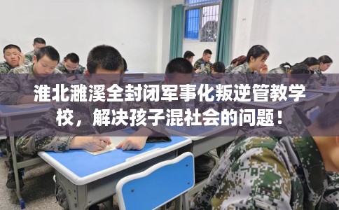 淮北濉溪全封闭军事化叛逆管教学校，解决孩子混社会的问题！