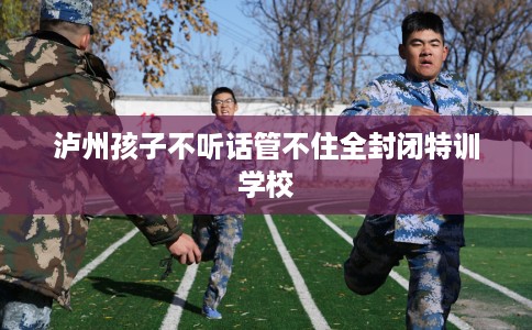 泸州孩子不听话管不住全封闭特训学校