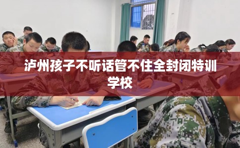 泸州孩子不听话管不住全封闭特训学校