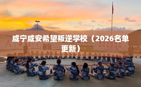 咸宁咸安希望叛逆学校（2026名单更新）