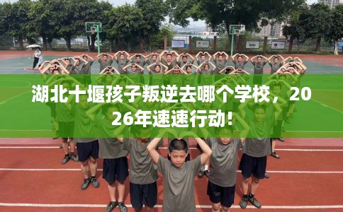 湖北十堰孩子叛逆去哪个学校，2026年速速行动!