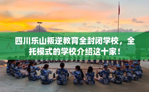 四川乐山叛逆教育全封闭学校，全托模式的学校介绍这十家！