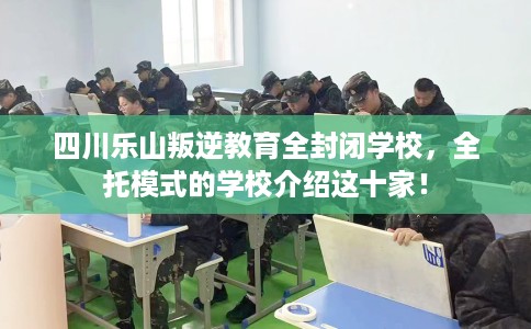 四川乐山叛逆教育全封闭学校，全托模式的学校介绍这十家！