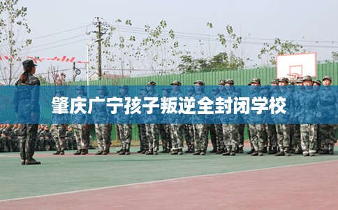 肇庆广宁孩子叛逆全封闭学校