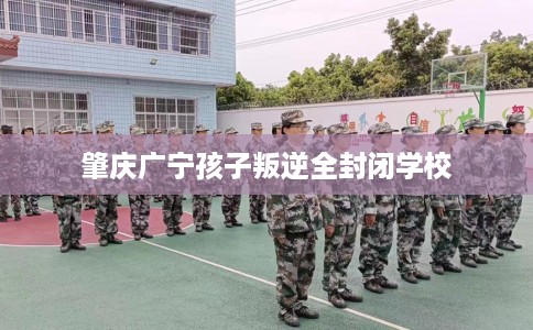 肇庆广宁孩子叛逆全封闭学校