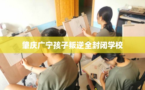 肇庆广宁孩子叛逆全封闭学校