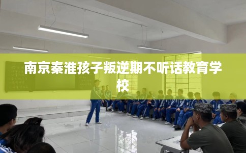 南京秦淮孩子叛逆期不听话教育学校