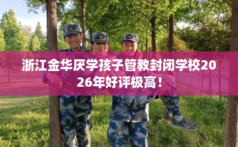 浙江金华厌学孩子管教封闭学校2026年好评极高！