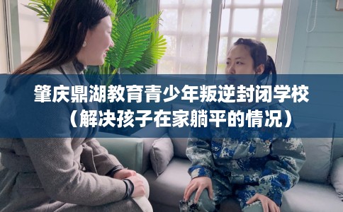 肇庆鼎湖教育青少年叛逆封闭学校（解决孩子在家躺平的情况）