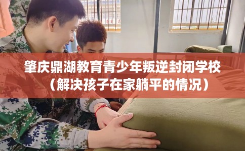 肇庆鼎湖教育青少年叛逆封闭学校（解决孩子在家躺平的情况）