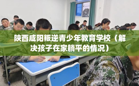 陕西咸阳叛逆青少年教育学校（解决孩子在家躺平的情况）