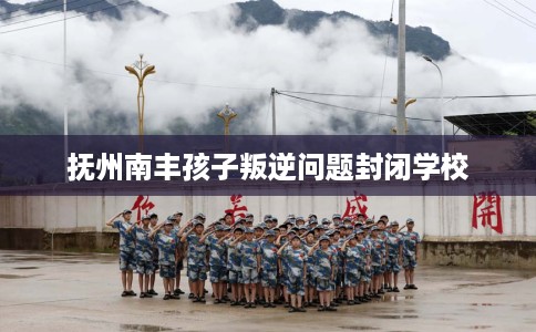 抚州南丰孩子叛逆问题封闭学校