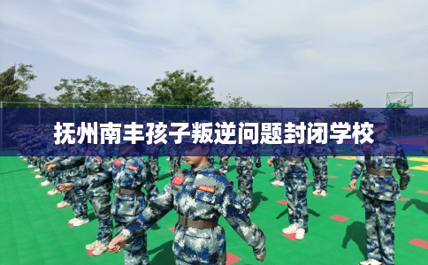 抚州南丰孩子叛逆问题封闭学校