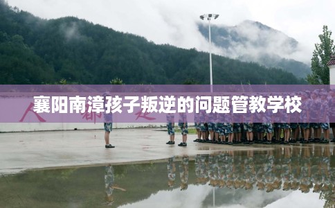 襄阳南漳孩子叛逆的问题管教学校