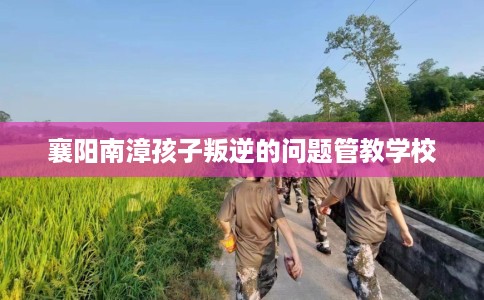 襄阳南漳孩子叛逆的问题管教学校