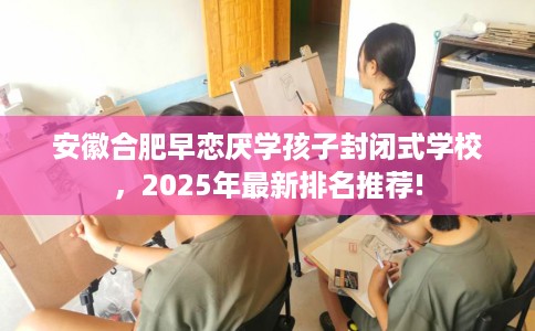 安徽合肥早恋厌学孩子封闭式学校，2025年最新排名推荐!