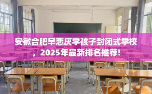 安徽合肥早恋厌学孩子封闭式学校，2025年最新排名推荐!