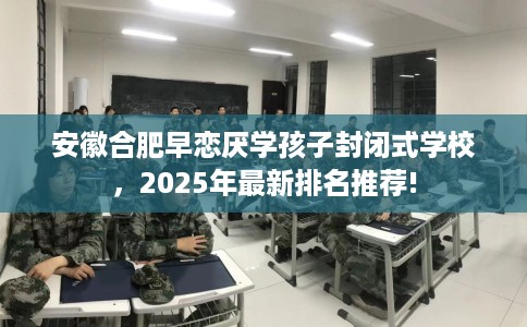 安徽合肥早恋厌学孩子封闭式学校，2025年最新排名推荐!
