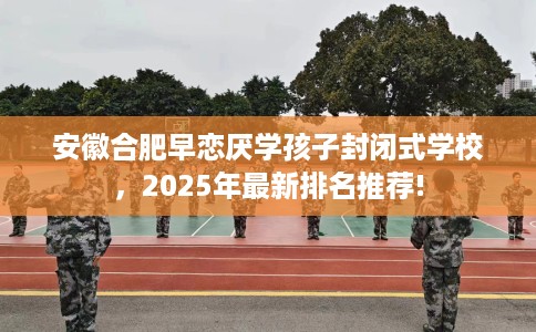 安徽合肥早恋厌学孩子封闭式学校，2025年最新排名推荐!