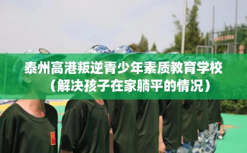 泰州高港叛逆青少年素质教育学校（解决孩子在家躺平的情况）