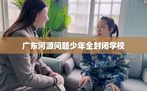 广东河源问题少年全封闭学校