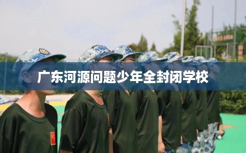 广东河源问题少年全封闭学校