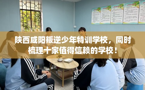 陕西咸阳叛逆少年特训学校，同时梳理十家值得信赖的学校！