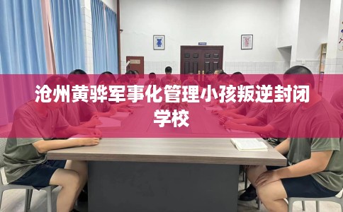 沧州黄骅军事化管理小孩叛逆封闭学校