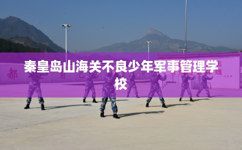 秦皇岛山海关不良少年军事管理学校