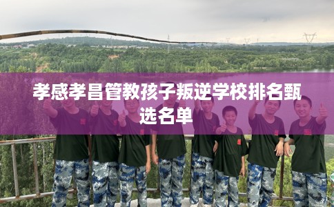 孝感孝昌管教孩子叛逆学校排名甄选名单