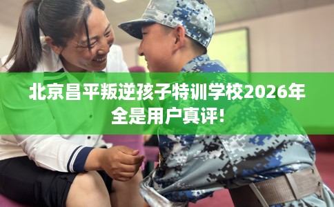 北京昌平叛逆孩子特训学校2026年全是用户真评!