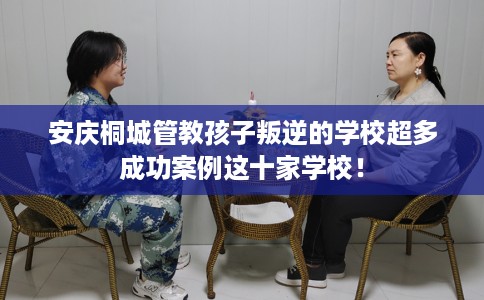 安庆桐城管教孩子叛逆的学校超多成功案例这十家学校！