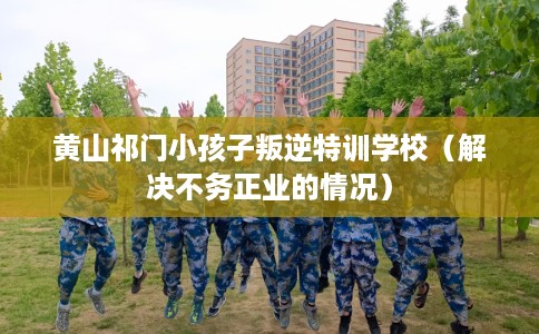 黄山祁门小孩子叛逆特训学校（解决不务正业的情况）