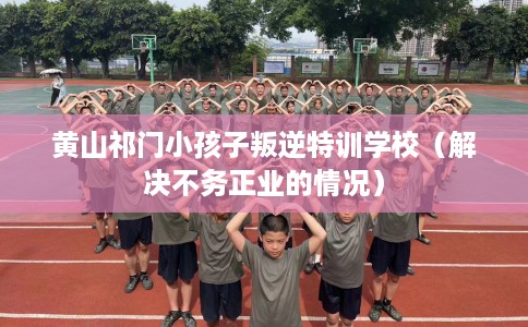 黄山祁门小孩子叛逆特训学校（解决不务正业的情况）