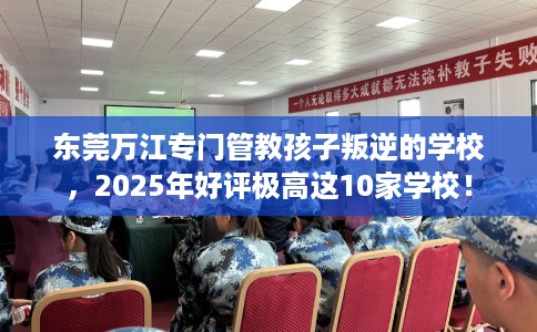 东莞万江专门管教孩子叛逆的学校，2025年好评极高这10家学校！