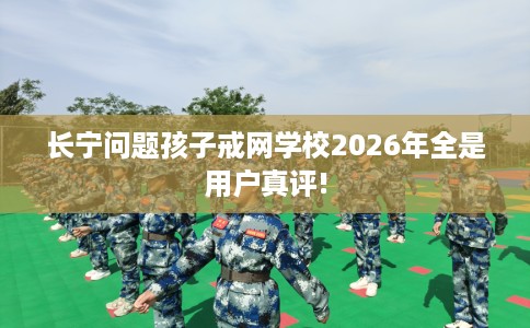 长宁问题孩子戒网学校2026年全是用户真评!