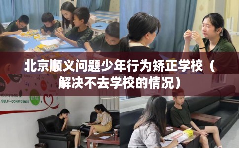 北京顺义问题少年行为矫正学校（解决不去学校的情况）