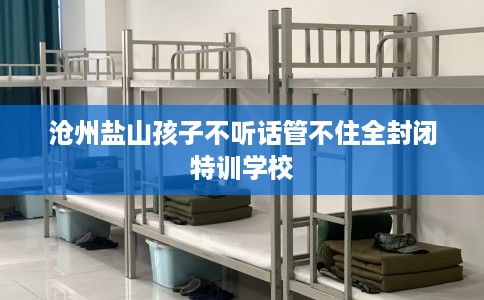 沧州盐山孩子不听话管不住全封闭特训学校