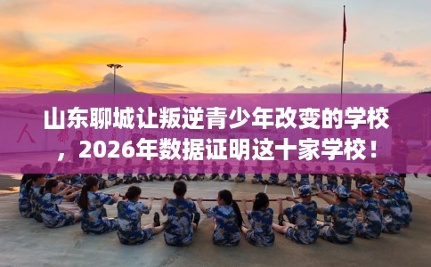 山东聊城让叛逆青少年改变的学校，2026年数据证明这十家学校！