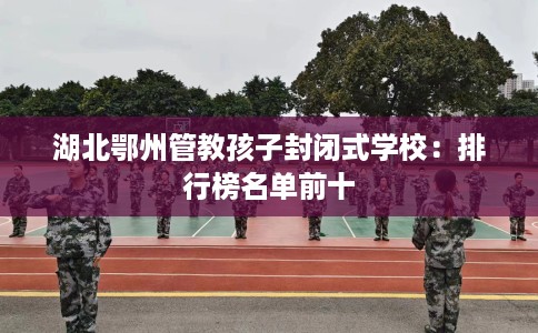 湖北鄂州管教孩子封闭式学校：排行榜名单前十
